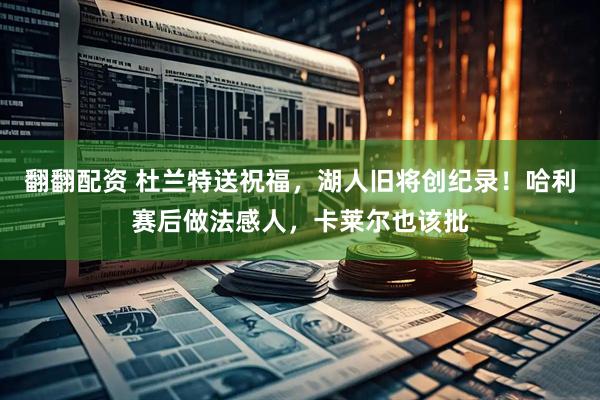 翻翻配资 杜兰特送祝福，湖人旧将创纪录！哈利赛后做法感人，卡莱尔也该批