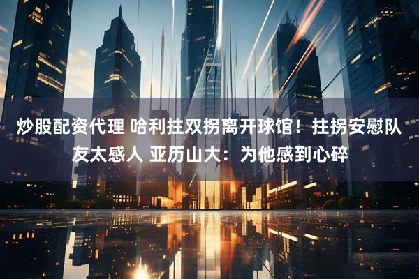 炒股配资代理 哈利拄双拐离开球馆！拄拐安慰队友太感人 亚历山大：为他感到心碎