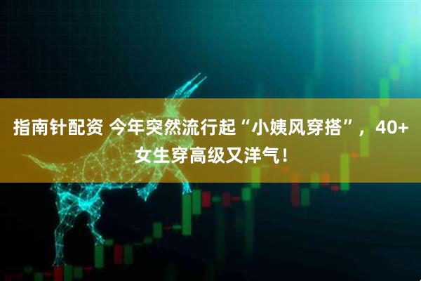 指南针配资 今年突然流行起“小姨风穿搭”，40+女生穿高级又洋气！