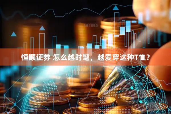 恒顺证券 怎么越时髦，越爱穿这种T恤？
