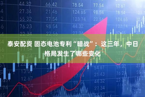 泰安配资 固态电池专利“暗战”：这三年，中日格局发生了哪些变化