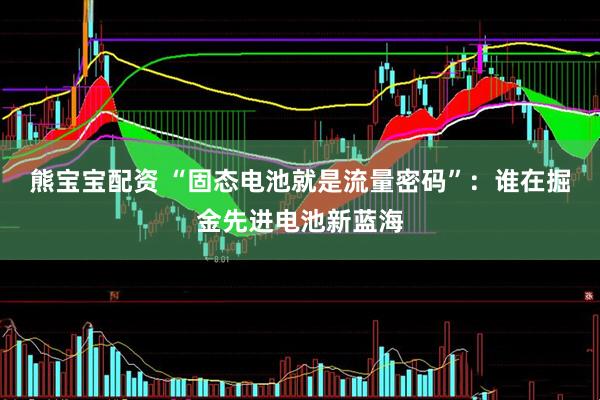 熊宝宝配资 “固态电池就是流量密码”：谁在掘金先进电池新蓝海