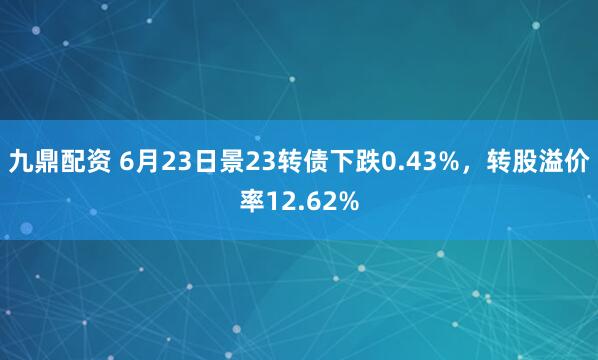 九鼎配资 6月23日景23转债下跌0.43%，转股溢价率12.62%