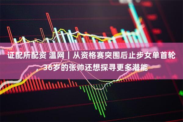证配所配资 温网｜从资格赛突围后止步女单首轮，36岁的张帅还想探寻更多潜能