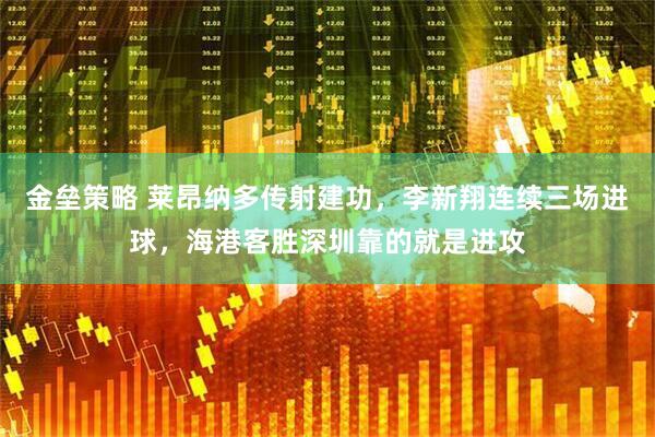金垒策略 莱昂纳多传射建功，李新翔连续三场进球，海港客胜深圳靠的就是进攻