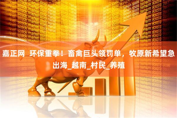 嘉正网  环保重拳！畜禽巨头领罚单，牧原新希望急出海_越南_村民_养殖
