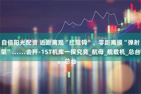 自信阳光配资 近距离观“拦阻钩”、零距离摸“弹射架”……去歼-15T机库一探究竟_航母_舰载机_总台