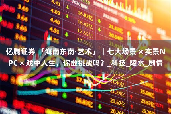 亿腾证券 「海南东南·艺术」｜七大场景 × 实景NPC × 戏中人生，你敢挑战吗？_科技_陵水_剧情