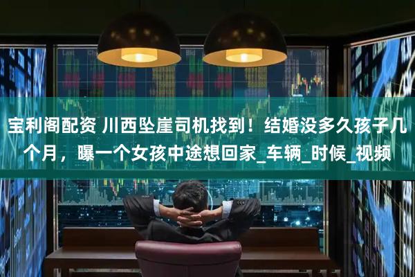 宝利阁配资 川西坠崖司机找到！结婚没多久孩子几个月，曝一个女孩中途想回家_车辆_时候_视频