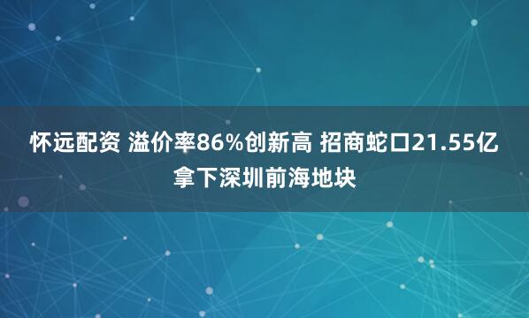 怀远配资 溢价率86%创新高 招商蛇口21.55亿拿下深圳前海地块