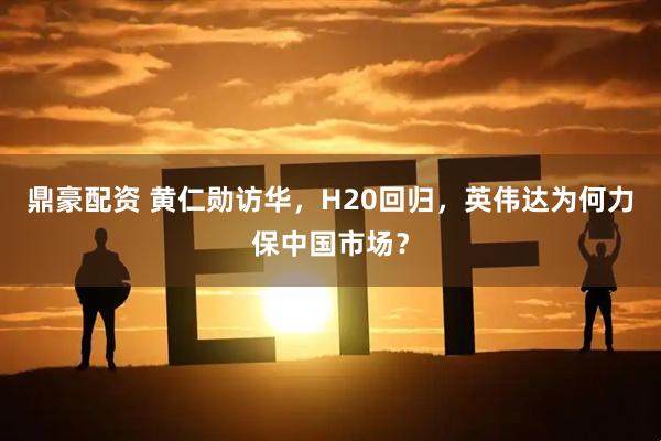 鼎豪配资 黄仁勋访华，H20回归，英伟达为何力保中国市场？