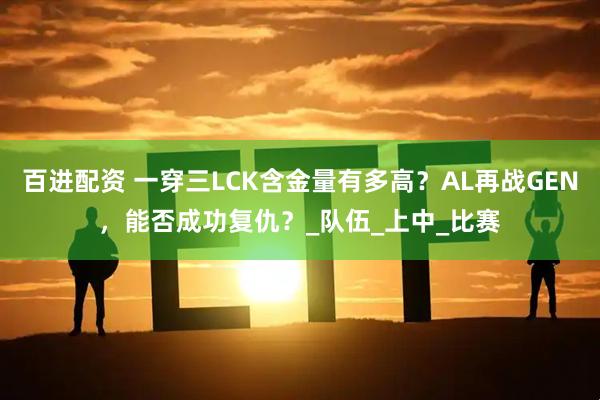 百进配资 一穿三LCK含金量有多高？AL再战GEN，能否成功复仇？_队伍_上中_比赛