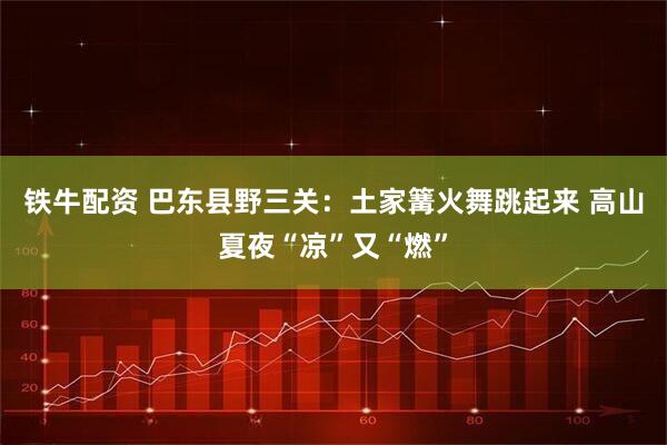 铁牛配资 巴东县野三关：土家篝火舞跳起来 高山夏夜“凉”又“燃”