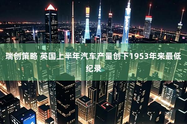 瑞创策略 英国上半年汽车产量创下1953年来最低纪录