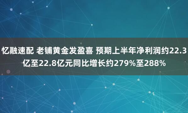忆融速配 老铺黄金发盈喜 预期上半年净利润约22.3亿至22.8亿元同比增长约279%至288%