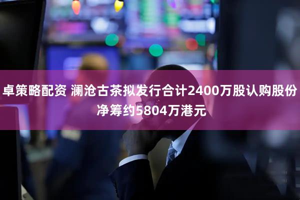 卓策略配资 澜沧古茶拟发行合计2400万股认购股份 净筹约5804万港元