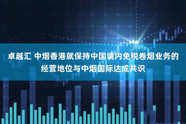 卓越汇 中烟香港就保持中国境内免税卷烟业务的经营地位与中烟国际达成共识