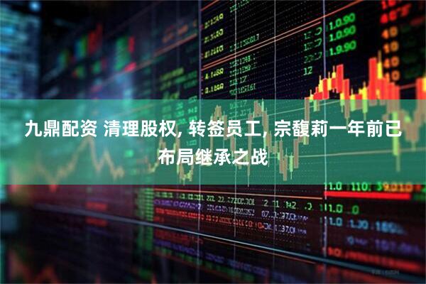 九鼎配资 清理股权, 转签员工, 宗馥莉一年前已布局继承之战