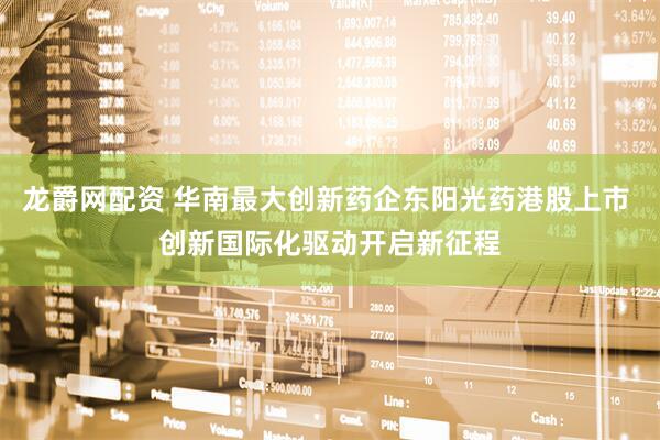 龙爵网配资 华南最大创新药企东阳光药港股上市 创新国际化驱动开启新征程