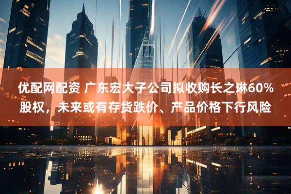 优配网配资 广东宏大子公司拟收购长之琳60%股权，未来或有存货跌价、产品价格下行风险