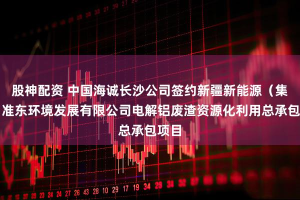 股神配资 中国海诚长沙公司签约新疆新能源（集团）准东环境发展有限公司电解铝废渣资源化利用总承包项目