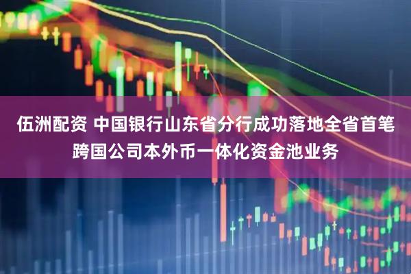伍洲配资 中国银行山东省分行成功落地全省首笔跨国公司本外币一体化资金池业务