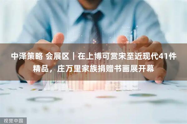 中泽策略 会展区｜在上博可赏宋至近现代41件精品，庄万里家族捐赠书画展开幕